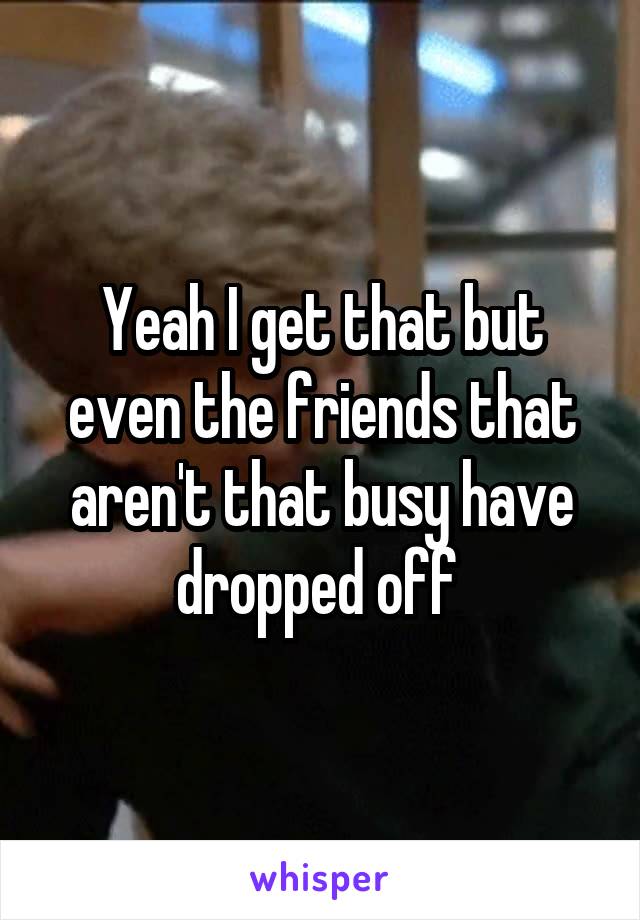 Yeah I get that but even the friends that aren't that busy have dropped off 