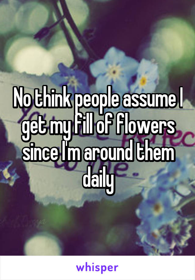 No think people assume I get my fill of flowers since I'm around them daily