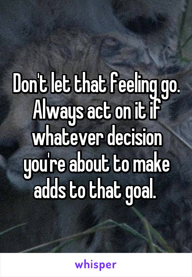Don't let that feeling go. Always act on it if whatever decision you're about to make adds to that goal. 