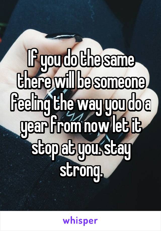 If you do the same there will be someone feeling the way you do a year from now let it stop at you. stay strong.