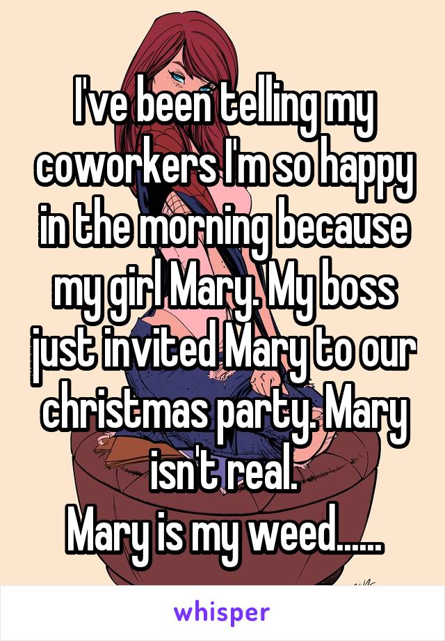 I've been telling my coworkers I'm so happy in the morning because my girl Mary. My boss just invited Mary to our christmas party. Mary isn't real.
Mary is my weed......