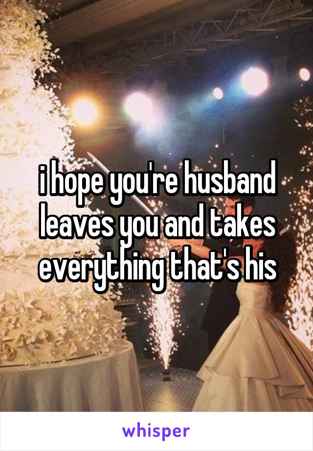 i hope you're husband leaves you and takes everything that's his