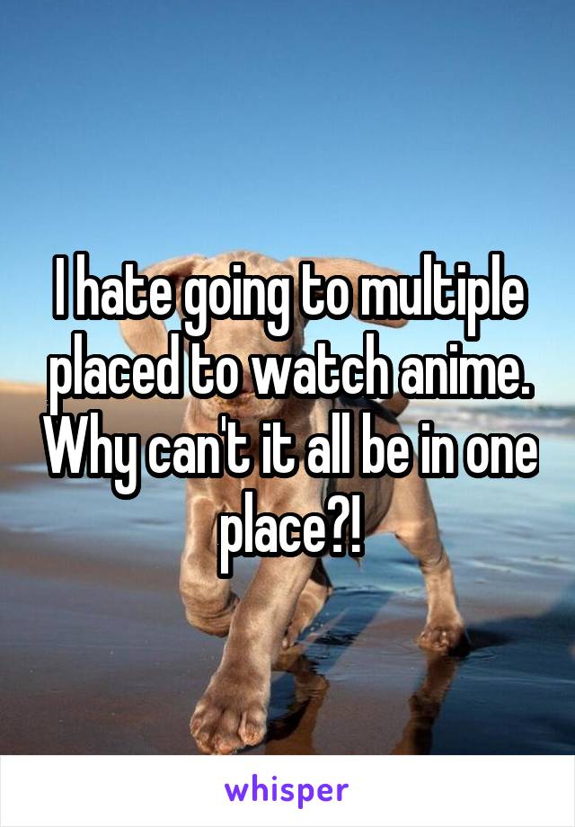 I hate going to multiple placed to watch anime. Why can't it all be in one place?!