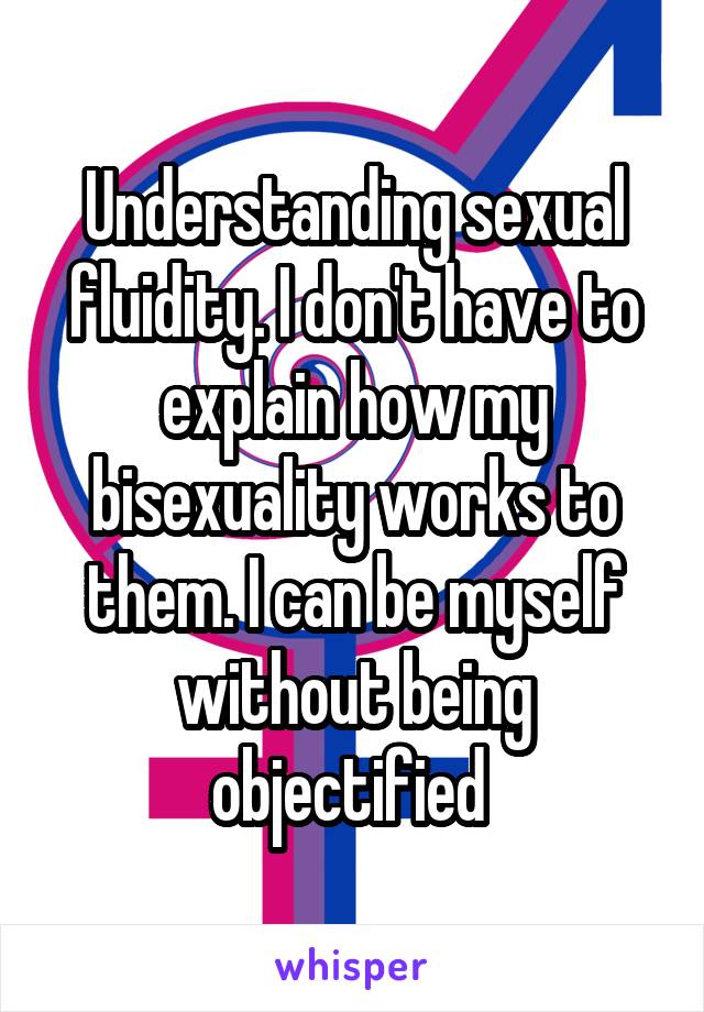 Understanding sexual fluidity. I don't have to explain how my bisexuality works to them. I can be myself without being objectified 