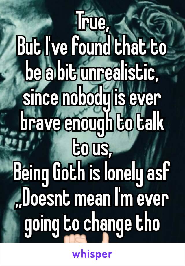 True,
But I've found that to be a bit unrealistic, since nobody is ever brave enough to talk to us,
Being Goth is lonely asf
,,Doesnt mean I'm ever going to change tho
✊👍