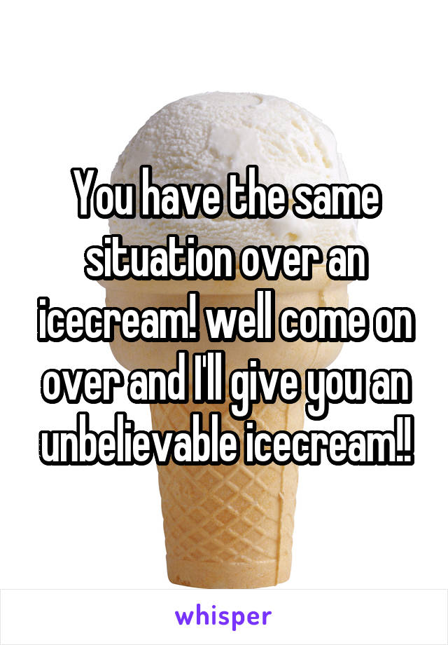 You have the same situation over an icecream! well come on over and I'll give you an unbelievable icecream!!