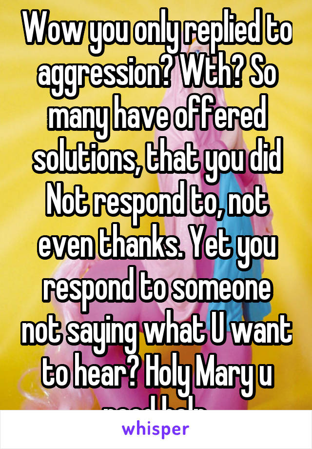 Wow you only replied to aggression? Wth? So many have offered solutions, that you did Not respond to, not even thanks. Yet you respond to someone not saying what U want to hear? Holy Mary u need help.