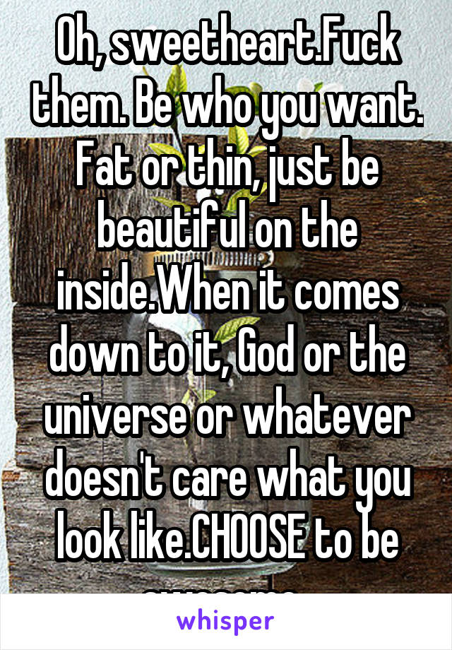 Oh, sweetheart.Fuck them. Be who you want. Fat or thin, just be beautiful on the inside.When it comes down to it, God or the universe or whatever doesn't care what you look like.CHOOSE to be awesome. 