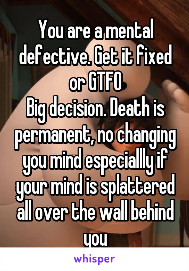 You are a mental defective. Get it fixed or GTFO
Big decision. Death is permanent, no changing you mind especiallly if your mind is splattered all over the wall behind you