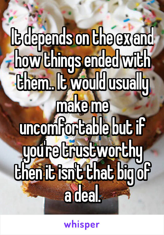 It depends on the ex and how things ended with them.. It would usually make me uncomfortable but if you're trustworthy then it isn't that big of a deal.