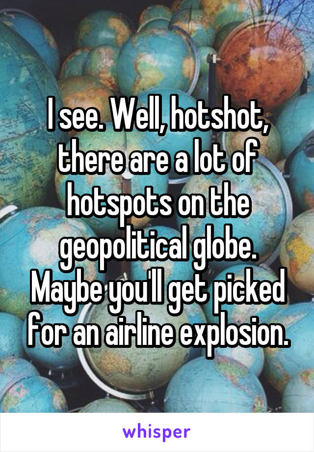 I see. Well, hotshot, there are a lot of hotspots on the geopolitical globe. Maybe you'll get picked for an airline explosion.