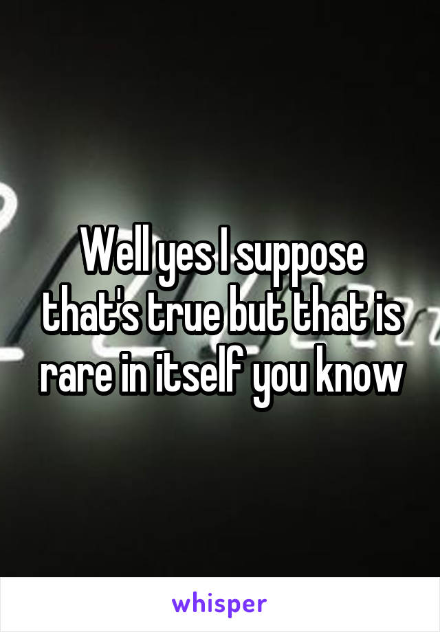 Well yes I suppose that's true but that is rare in itself you know