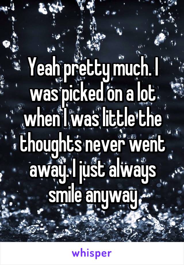 Yeah pretty much. I was picked on a lot when I was little the thoughts never went away. I just always smile anyway