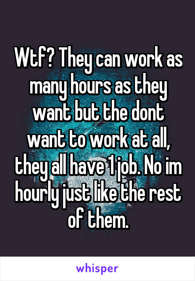 Wtf? They can work as many hours as they want but the dont want to work at all, they all have 1 job. No im hourly just like the rest of them.