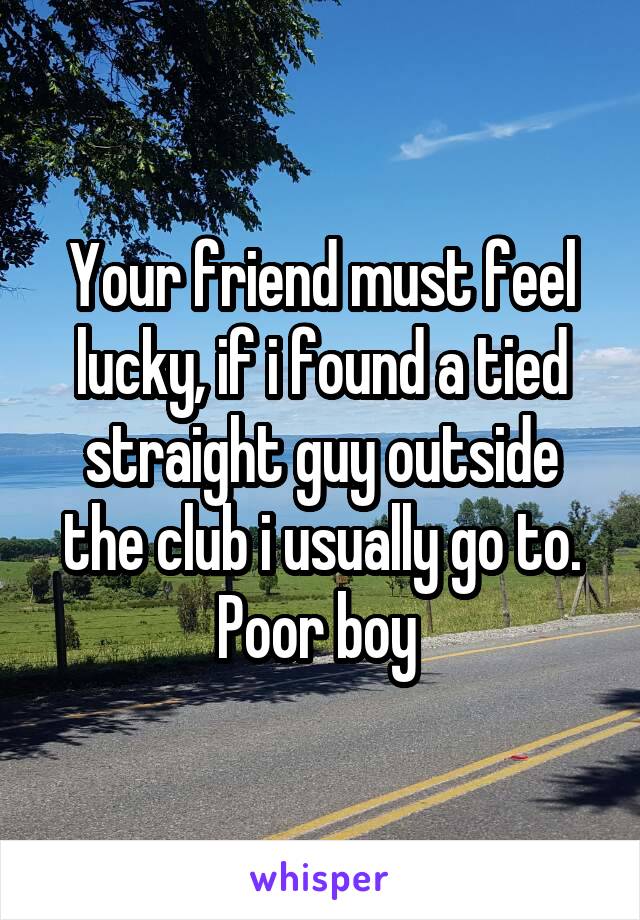 Your friend must feel lucky, if i found a tied straight guy outside the club i usually go to.
Poor boy 