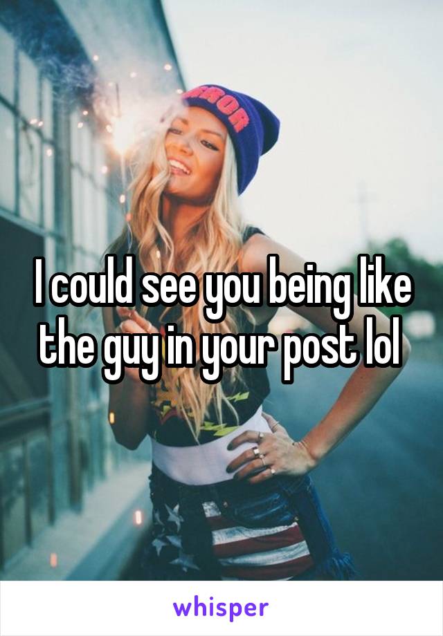 I could see you being like the guy in your post lol 