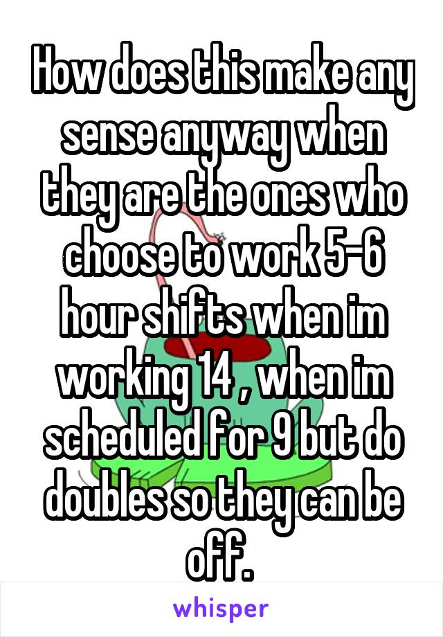 How does this make any sense anyway when they are the ones who choose to work 5-6 hour shifts when im working 14 , when im scheduled for 9 but do doubles so they can be off. 