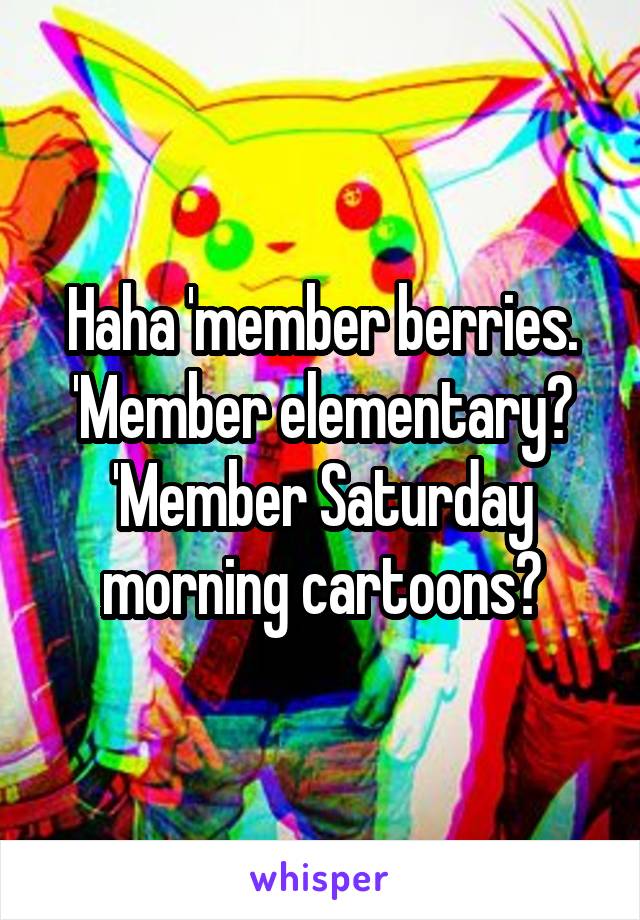 Haha 'member berries. 'Member elementary? 'Member Saturday morning cartoons?