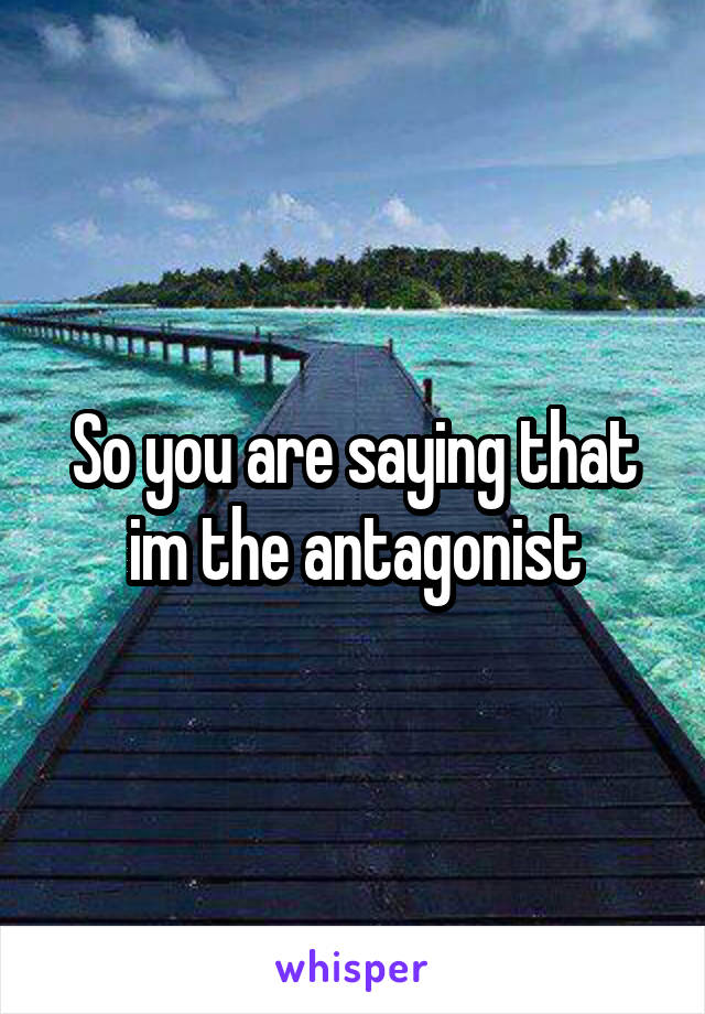 So you are saying that im the antagonist