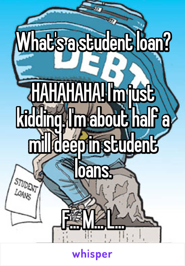 What's a student loan?

HAHAHAHA! I'm just kidding. I'm about half a mill deep in student loans.

F... M... L...