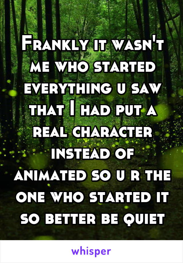 Frankly it wasn't me who started everything u saw that I had put a real character instead of animated so u r the one who started it so better be quiet