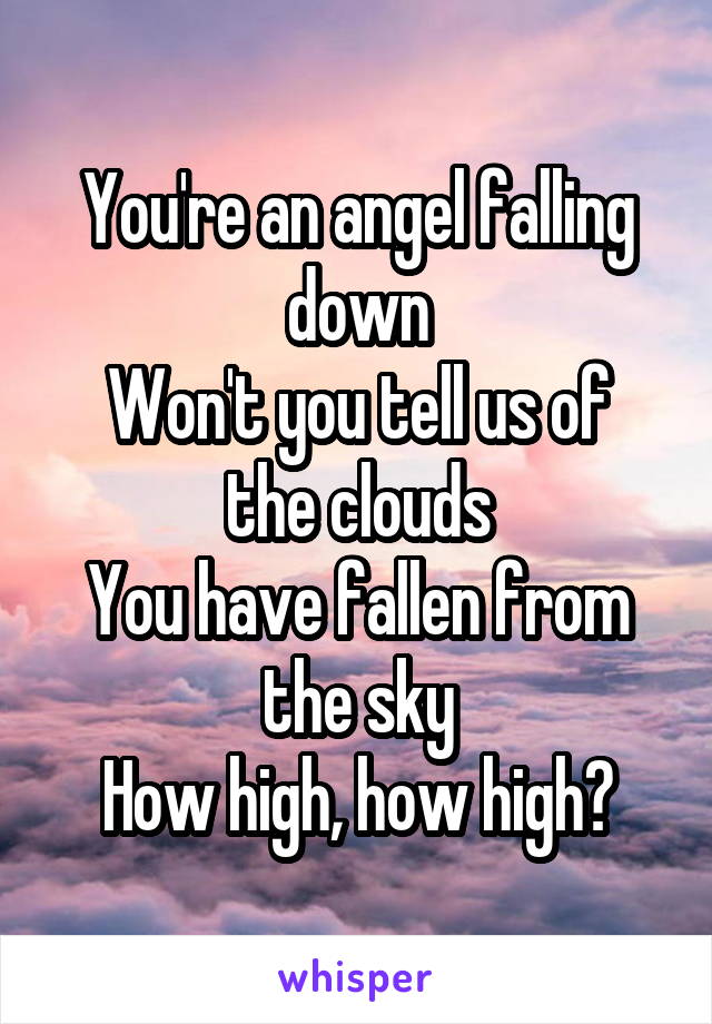 You're an angel falling down
Won't you tell us of the clouds
You have fallen from the sky
How high, how high?