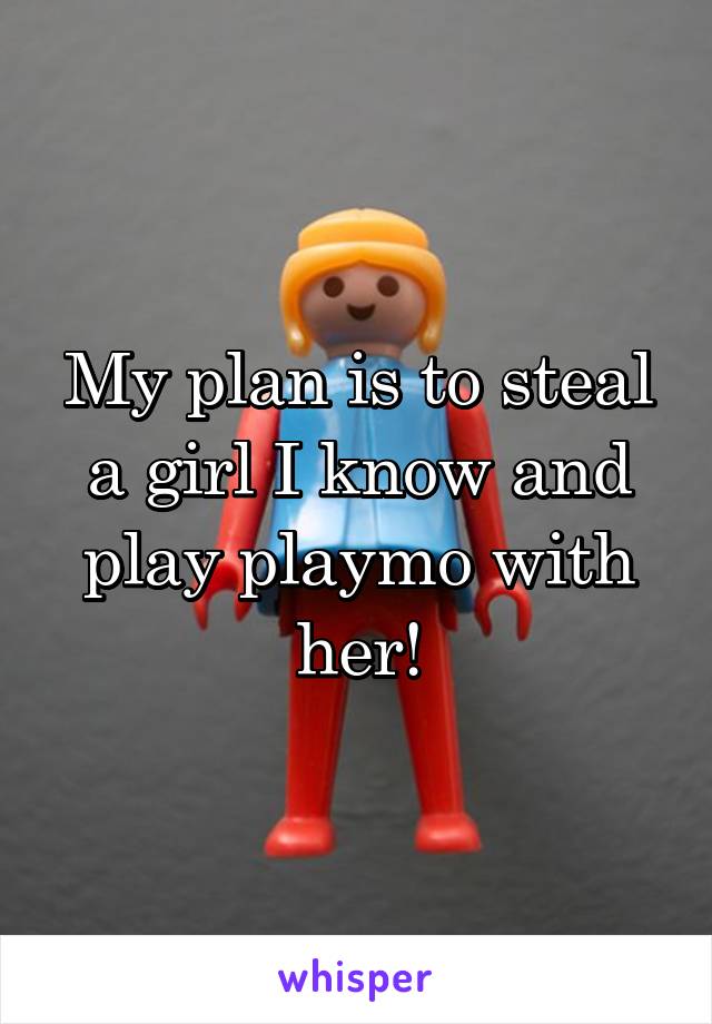 My plan is to steal a girl I know and play playmo with her!