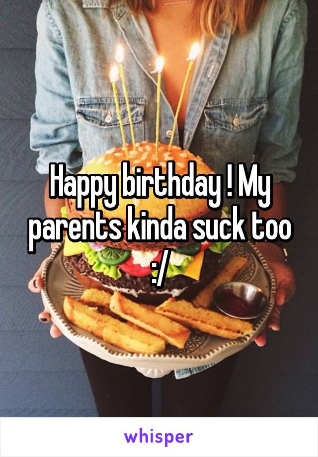 Happy birthday ! My parents kinda suck too :/