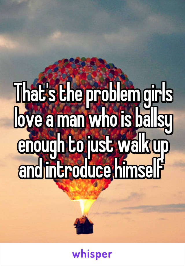 That's the problem girls love a man who is ballsy enough to just walk up and introduce himself 