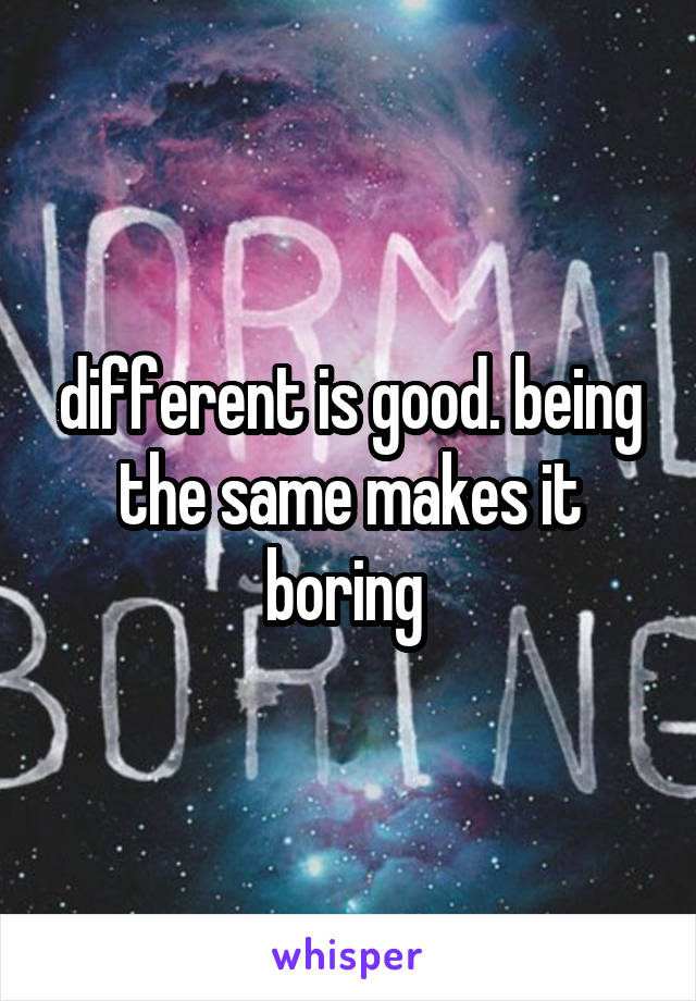 different is good. being the same makes it boring 