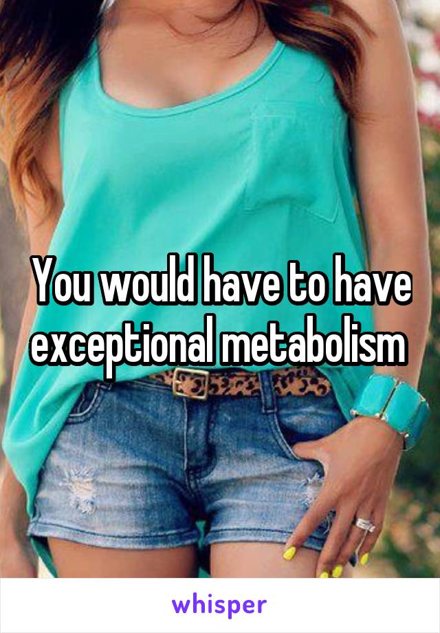 You would have to have exceptional metabolism 