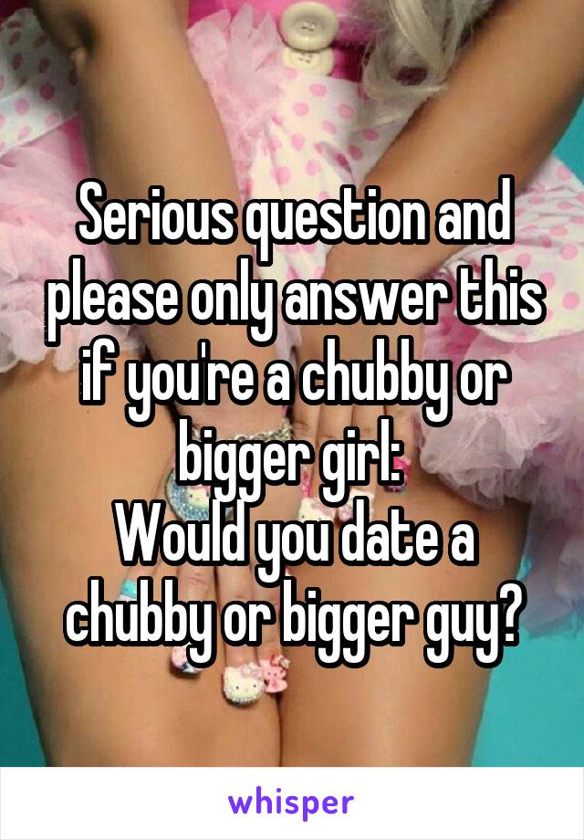 Serious question and please only answer this if you're a chubby or bigger girl: 
Would you date a chubby or bigger guy?