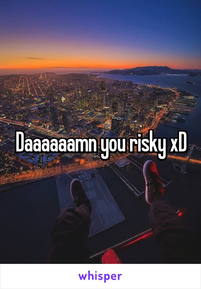 Daaaaaamn you risky xD