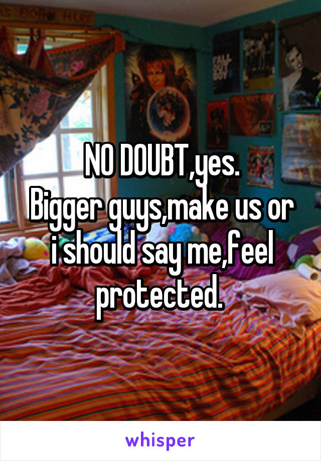 NO DOUBT,yes.
Bigger guys,make us or i should say me,feel protected. 