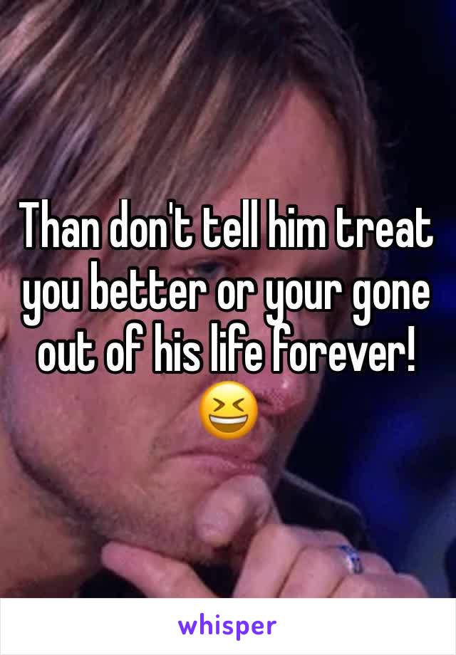 Than don't tell him treat you better or your gone out of his life forever! 
😆