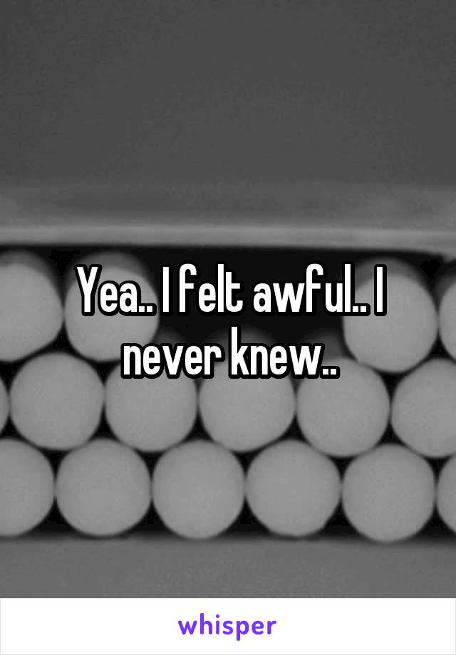 Yea.. I felt awful.. I never knew..