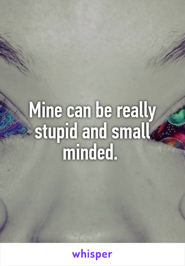 Mine can be really stupid and small minded. 