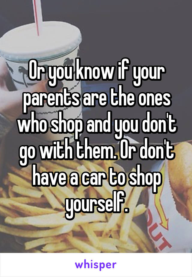 Or you know if your parents are the ones who shop and you don't go with them. Or don't have a car to shop yourself.