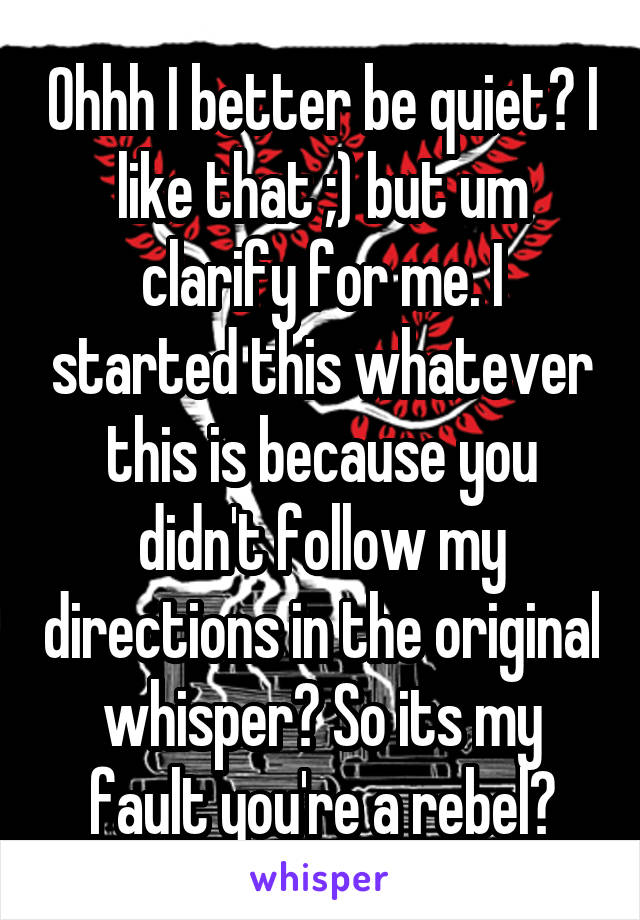 Ohhh I better be quiet? I like that ;) but um clarify for me. I started this whatever this is because you didn't follow my directions in the original whisper? So its my fault you're a rebel?