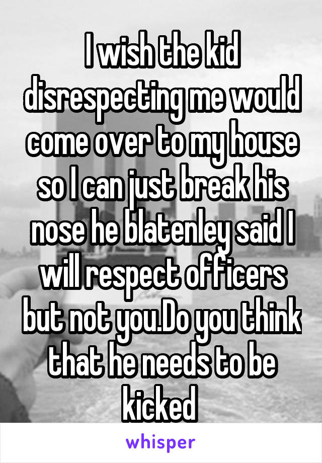 I wish the kid disrespecting me would come over to my house so I can just break his nose he blatenley said I will respect officers but not you.Do you think that he needs to be kicked 