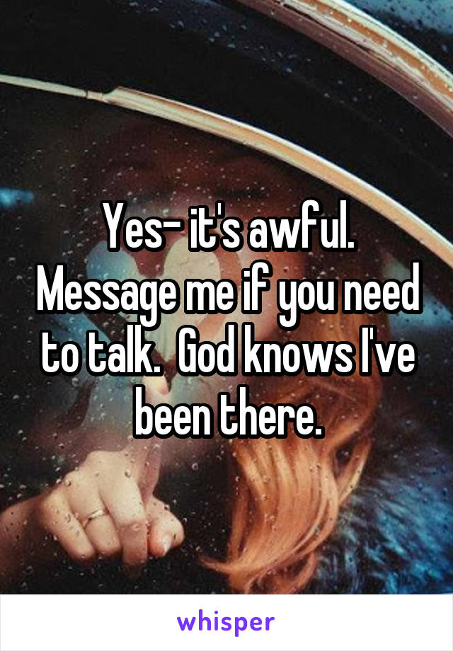 Yes- it's awful. Message me if you need to talk.  God knows I've been there.