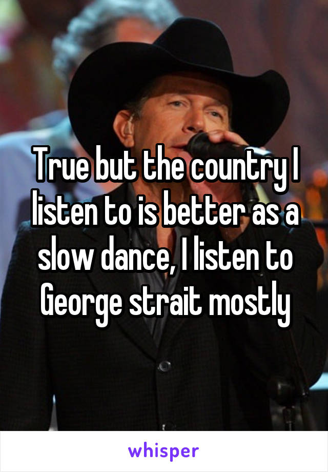 True but the country I listen to is better as a slow dance, I listen to George strait mostly