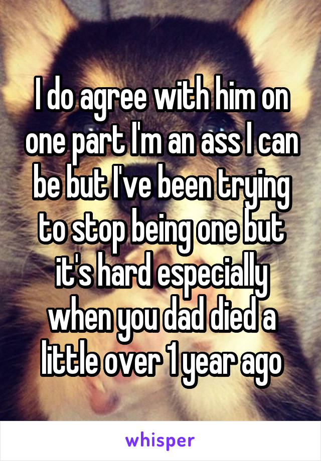 I do agree with him on one part I'm an ass I can be but I've been trying to stop being one but it's hard especially when you dad died a little over 1 year ago