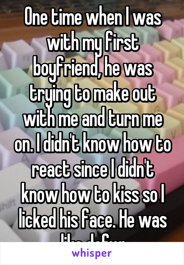 One time when I was with my first boyfriend, he was trying to make out with me and turn me on. I didn't know how to react since I didn't know how to kiss so I licked his face. He was like dafuq