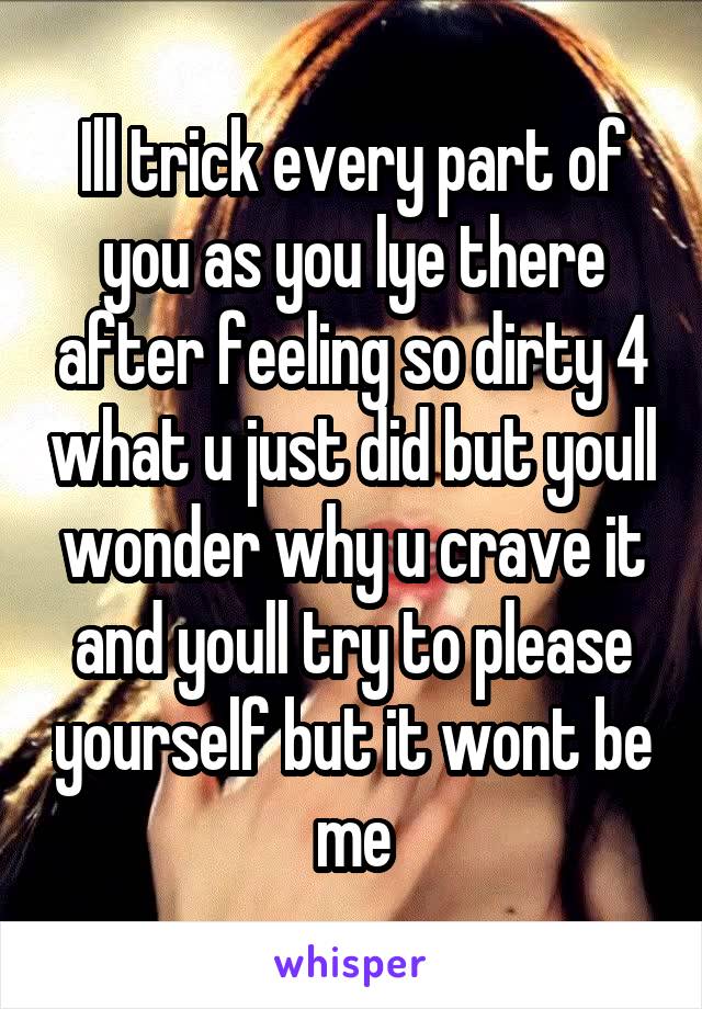 Ill trick every part of you as you lye there after feeling so dirty 4 what u just did but youll wonder why u crave it and youll try to please yourself but it wont be me