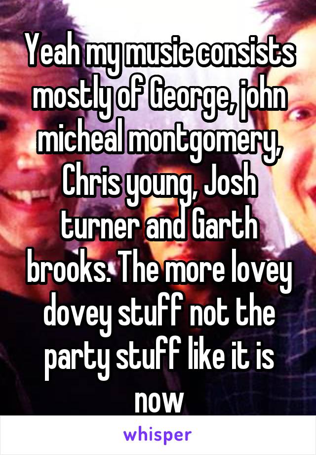 Yeah my music consists mostly of George, john micheal montgomery, Chris young, Josh turner and Garth brooks. The more lovey dovey stuff not the party stuff like it is now