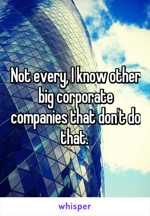 Not every, I know other big corporate companies that don't do that. 