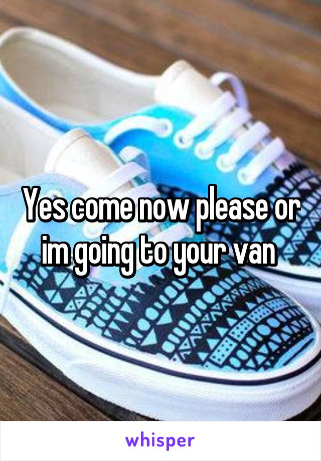 Yes come now please or im going to your van 