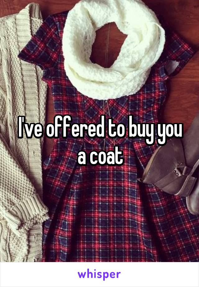 I've offered to buy you a coat