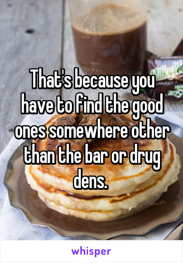 That's because you have to find the good ones somewhere other than the bar or drug dens. 